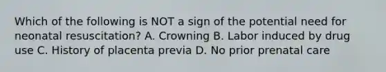 Which of the following is NOT a sign of the potential need for neonatal​ resuscitation? A. Crowning B. Labor induced by drug use C. History of placenta previa D. No prior prenatal care