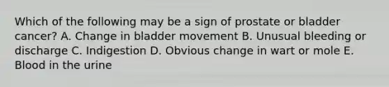 Which of the following may be a sign of prostate or bladder cancer? A. Change in bladder movement B. Unusual bleeding or discharge C. Indigestion D. Obvious change in wart or mole E. Blood in the urine