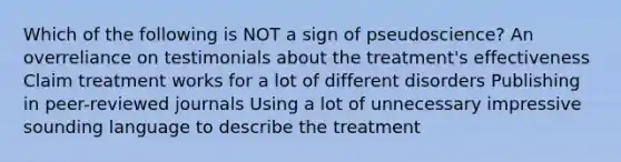 Which of the following is NOT a sign of pseudoscience? An overreliance on testimonials about the treatment's effectiveness Claim treatment works for a lot of different disorders Publishing in peer-reviewed journals Using a lot of unnecessary impressive sounding language to describe the treatment