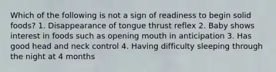 Which of the following is not a sign of readiness to begin solid foods? 1. Disappearance of tongue thrust reflex 2. Baby shows interest in foods such as opening mouth in anticipation 3. Has good head and neck control 4. Having difficulty sleeping through the night at 4 months