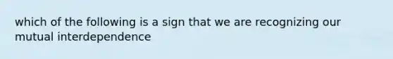 which of the following is a sign that we are recognizing our mutual interdependence