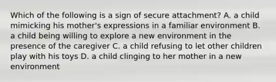 Which of the following is a sign of secure attachment? A. a child mimicking his mother's expressions in a familiar environment B. a child being willing to explore a new environment in the presence of the caregiver C. a child refusing to let other children play with his toys D. a child clinging to her mother in a new environment