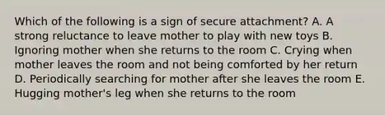 Which of the following is a sign of secure attachment? A. A strong reluctance to leave mother to play with new toys B. Ignoring mother when she returns to the room C. Crying when mother leaves the room and not being comforted by her return D. Periodically searching for mother after she leaves the room E. Hugging mother's leg when she returns to the room