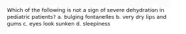 Which of the following is not a sign of severe dehydration in pediatric patients? a. bulging fontanelles b. very dry lips and gums c. eyes look sunken d. sleepiness
