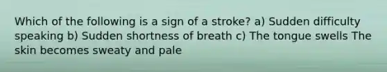 Which of the following is a sign of a stroke? a) Sudden difficulty speaking b) Sudden shortness of breath c) The tongue swells The skin becomes sweaty and pale