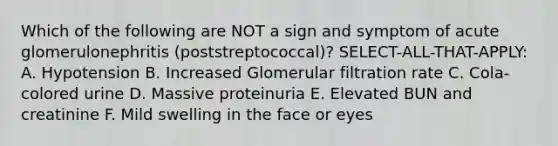 Which of the following are NOT a sign and symptom of acute glomerulonephritis (poststreptococcal)? SELECT-ALL-THAT-APPLY: A. Hypotension B. Increased Glomerular filtration rate C. Cola-colored urine D. Massive proteinuria E. Elevated BUN and creatinine F. Mild swelling in the face or eyes