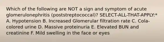 Which of the following are NOT a sign and symptom of acute glomerulonephritis (poststreptococcal)? SELECT-ALL-THAT-APPLY:* A. Hypotension B. Increased Glomerular filtration rate C. Cola-colored urine D. Massive proteinuria E. Elevated BUN and creatinine F. Mild swelling in the face or eyes