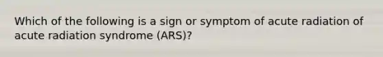 Which of the following is a sign or symptom of acute radiation of acute radiation syndrome (ARS)?