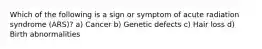 Which of the following is a sign or symptom of acute radiation syndrome (ARS)? a) Cancer b) Genetic defects c) Hair loss d) Birth abnormalities