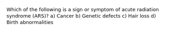 Which of the following is a sign or symptom of acute radiation syndrome (ARS)? a) Cancer b) Genetic defects c) Hair loss d) Birth abnormalities