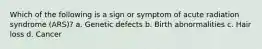 Which of the following is a sign or symptom of acute radiation syndrome (ARS)? a. Genetic defects b. Birth abnormalities c. Hair loss d. Cancer