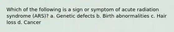 Which of the following is a sign or symptom of acute radiation syndrome (ARS)? a. Genetic defects b. Birth abnormalities c. Hair loss d. Cancer