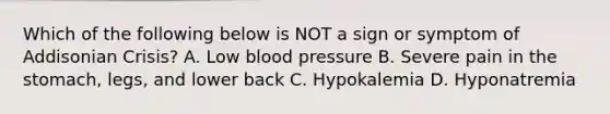 Which of the following below is NOT a sign or symptom of Addisonian Crisis? A. Low blood pressure B. Severe pain in the stomach, legs, and lower back C. Hypokalemia D. Hyponatremia