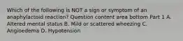 Which of the following is NOT a sign or symptom of an anaphylactoid​ reaction? Question content area bottom Part 1 A. Altered mental status B. Mild or scattered wheezing C. Angioedema D. Hypotension