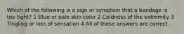 Which of the following is a sign or symptom that a bandage is too tight? 1 Blue or pale skin color 2 Coldness of the extremity 3 Tingling or loss of sensation 4 All of these answers are correct.