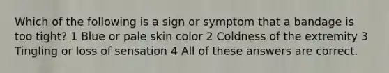 Which of the following is a sign or symptom that a bandage is too tight? 1 Blue or pale skin color 2 Coldness of the extremity 3 Tingling or loss of sensation 4 All of these answers are correct.