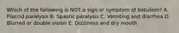 Which of the following is NOT a sign or symptom of botulism? A. Flaccid paralysis B. Spastic paralysis C. Vomiting and diarrhea D. Blurred or double vision E. Dizziness and dry mouth