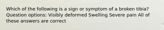 Which of the following is a sign or symptom of a broken tibia? Question options: Visibly deformed Swelling Severe pain All of these answers are correct