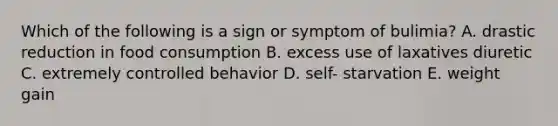 Which of the following is a sign or symptom of bulimia? A. drastic reduction in food consumption B. excess use of laxatives diuretic C. extremely controlled behavior D. self- starvation E. weight gain