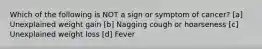 Which of the following is NOT a sign or symptom of cancer? [a] Unexplained weight gain [b] Nagging cough or hoarseness [c] Unexplained weight loss [d] Fever