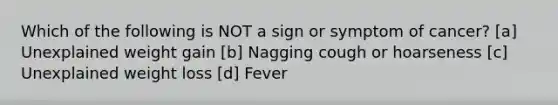 Which of the following is NOT a sign or symptom of cancer? [a] Unexplained weight gain [b] Nagging cough or hoarseness [c] Unexplained weight loss [d] Fever