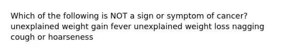 Which of the following is NOT a sign or symptom of cancer? unexplained weight gain fever unexplained weight loss nagging cough or hoarseness