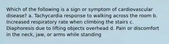 Which of the following is a sign or symptom of cardiovascular disease? a. Tachycardia response to walking across the room b. Increased respiratory rate when climbing the stairs c. Diaphoresis due to lifting objects overhead d. Pain or discomfort in the neck, jaw, or arms while standing