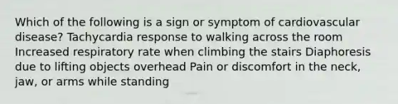 Which of the following is a sign or symptom of cardiovascular disease? Tachycardia response to walking across the room Increased respiratory rate when climbing the stairs Diaphoresis due to lifting objects overhead Pain or discomfort in the neck, jaw, or arms while standing