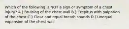 Which of the following is NOT a sign or symptom of a chest injury? A.) Bruising of the chest wall B.) Crepitus with palpation of the chest C.) Clear and equal breath sounds D.) Unequal expansion of the chest wall