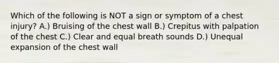 Which of the following is NOT a sign or symptom of a chest injury? A.) Bruising of the chest wall B.) Crepitus with palpation of the chest C.) Clear and equal breath sounds D.) Unequal expansion of the chest wall