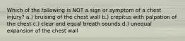 Which of the following is NOT a sign or symptom of a chest injury? a.) bruising of the chest wall b.) crepitus with palpation of the chest c.) clear and equal breath sounds d.) unequal expansion of the chest wall