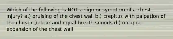 Which of the following is NOT a sign or symptom of a chest injury? a.) bruising of the chest wall b.) crepitus with palpation of the chest c.) clear and equal breath sounds d.) unequal expansion of the chest wall