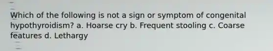 Which of the following is not a sign or symptom of congenital hypothyroidism? a. Hoarse cry b. Frequent stooling c. Coarse features d. Lethargy