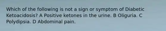 Which of the following is not a sign or symptom of Diabetic Ketoacidosis? A Positive ketones in the urine. B Oliguria. C Polydipsia. D Abdominal pain.