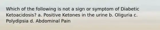 Which of the following is not a sign or symptom of Diabetic Ketoacidosis? a. Positive Ketones in the urine b. Oliguria c. Polydipsia d. Abdominal Pain