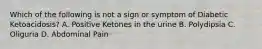 Which of the following is not a sign or symptom of Diabetic Ketoacidosis? A. Positive Ketones in the urine B. Polydipsia C. Oliguria D. Abdominal Pain