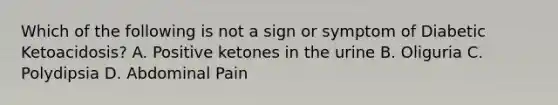 Which of the following is not a sign or symptom of Diabetic Ketoacidosis? A. Positive ketones in the urine B. Oliguria C. Polydipsia D. Abdominal Pain