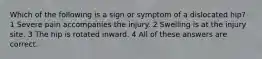 Which of the following is a sign or symptom of a dislocated hip? 1 Severe pain accompanies the injury. 2 Swelling is at the injury site. 3 The hip is rotated inward. 4 All of these answers are correct.