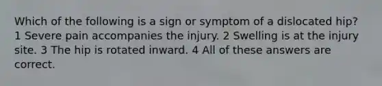 Which of the following is a sign or symptom of a dislocated hip? 1 Severe pain accompanies the injury. 2 Swelling is at the injury site. 3 The hip is rotated inward. 4 All of these answers are correct.