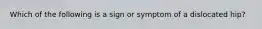 Which of the following is a sign or symptom of a dislocated hip?