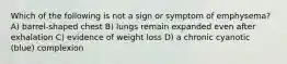 Which of the following is not a sign or symptom of emphysema? A) barrel-shaped chest B) lungs remain expanded even after exhalation C) evidence of weight loss D) a chronic cyanotic (blue) complexion