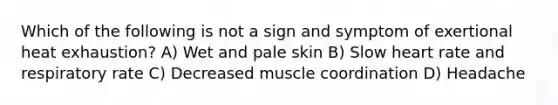 Which of the following is not a sign and symptom of exertional heat exhaustion? A) Wet and pale skin B) Slow heart rate and respiratory rate C) Decreased muscle coordination D) Headache