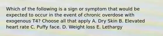 Which of the following is a sign or symptom that would be expected to occur in the event of chronic overdose with exogenous T4? Choose all that apply A. Dry Skin B. Elevated heart rate C. Puffy face. D. Weight loss E. Lethargy