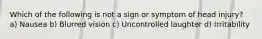 Which of the following is not a sign or symptom of head injury? a) Nausea b) Blurred vision c) Uncontrolled laughter d) Irritability