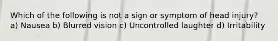 Which of the following is not a sign or symptom of head injury? a) Nausea b) Blurred vision c) Uncontrolled laughter d) Irritability