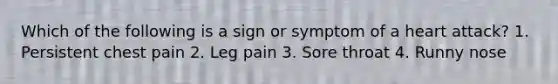 Which of the following is a sign or symptom of a heart attack? 1. Persistent chest pain 2. Leg pain 3. Sore throat 4. Runny nose