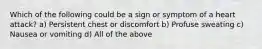 Which of the following could be a sign or symptom of a heart attack? a) Persistent chest or discomfort b) Profuse sweating c) Nausea or vomiting d) All of the above