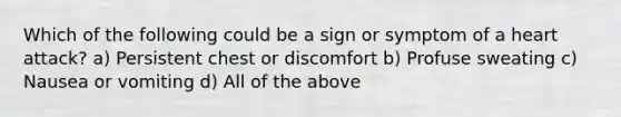 Which of the following could be a sign or symptom of a heart attack? a) Persistent chest or discomfort b) Profuse sweating c) Nausea or vomiting d) All of the above