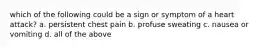 which of the following could be a sign or symptom of a heart attack? a. persistent chest pain b. profuse sweating c. nausea or vomiting d. all of the above