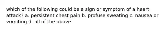 which of the following could be a sign or symptom of a heart attack? a. persistent chest pain b. profuse sweating c. nausea or vomiting d. all of the above